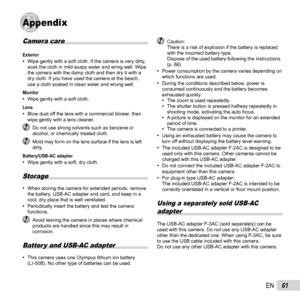 Page 6161EN
AppendixAppendix
Camera care
Exterior 
• Wipe gently with a soft cloth. If the camera is very dirty, 
soak the cloth in mild soapy water and wring well. Wipe 
the camera with the damp cloth and then dry it with a 
dry cloth. If you have used the camera at the beach, 
use a cloth soaked in clean water and wrung well.
Monitor 
• Wipe gently with a soft cloth.Lens 
• Blow dust off the lens with a commercial blower, then 
wipe gently with a lens cleaner.
 Do not use strong solvents such as benzene or...
