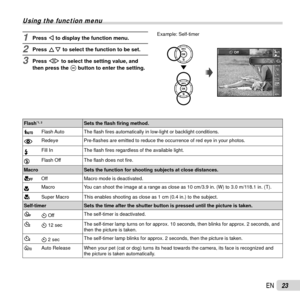 Page 2323EN
 Using the function menu
1 Press H to display the function menu.
2 Press FG to select the function to be set.
3 Press HI to select the setting value, and 
then press the A button to enter the setting.
Example: Self-timer
12120.00.0AUTOWBAUTOWBAUTOISOAUTOISO
MENUMENU
14M
22
Y Off
 Flash*1, 2Sets the ﬂ ash ﬁ ring method.
_ Flash Auto The 
ﬂ ash  ﬁ res automatically in low-light or backlight conditions.
!  Redeye
Pre-ﬂ ashes are emitted to reduce the occurrence of red eye in your photos.
#  Fill In
The...