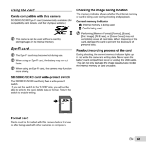 Page 6161EN
 Using the card
Cards compatible with this cameraCards compatible with this cameraSD/SDHC/SDXC/Eye-Fi card (commercially available) (for 
compatibility card details, visit the Olympus website.)
  This camera can be used without a card by storingimages in its internal memory.
Eye-Fi card
  The Eye-Fi card may become hot during use.
 When using an Eye-Fi card, the battery may run out 
faster.
  When using an Eye-Fi card, the camera may function more slowly.
SD/SDHC/SDXC card write-protect...