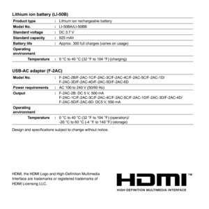 Page 6868EN
Lithium ion battery (LI-50B)Lithium ion battery (LI-50B)
Product type :Lithium ion rechargeable battery
Model No. :LI-50BA/LI-50BB
Standard voltage :DC 3.7 V
Standard capacity :925 mAh
Battery life :Approx. 300 full charges (varies on usage)
Operating 
environment
Temperature :0 °C to 40 °C (32 °F to 104 °F) (charging)
USB-AC adapter (F-2AC)USB-AC adapter (F-2AC)
Model No. :F-2AC-2B/F-2AC-1C/F-2AC-3C/F-2AC-4C/F-2AC-5C/F-2AC-1D/
F-2AC-3D/F-2AC-4D/F-2AC-5D/F-2AC-6D
Power requirements :AC 100 to 240 V...