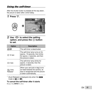 Page 1111EN
Using the self-timer
After the shutter button is pressed all the way down, 
the picture is taken after a short delay.
1 Press G.
PP
121222
Y Off
MENUMENU
0.00.0AUTOWBAUTOWBAUTOISOAUTOISO
16M:3
4
2 Use HI to select the setting 
option, and press the  A button 
to set.
Option Description
Y OffThe self-timer is deactivated.
Y 12 sec The self-timer lamp turns on for 
approx. 10 seconds, then blinks 
for approx. 2 seconds, and then 
the picture is taken.
Y 2 sec The self-timer lamp blinks for 
approx. 2...