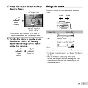 Page 1111EN
4  Press the shutter button halfway 
down to focus.
Press 
halfway
PP
F2.0F2.0
1/4001/400
AF target mark
Shutter  speed Aperture 
value
 
● The camera was unable to focus if the AF 
target mark ﬂ  ashes red. Try focusing again.
5 To take the picture, gently press 
the shutter button all the way 
down while being careful not to 
shake the camera.
Press 
halfwayPress fully
 Using the zoom
Pressing the zoom buttons adjusts the shooting 
range.
W side T side
Image size Zoom bar
12M Super-resolution...