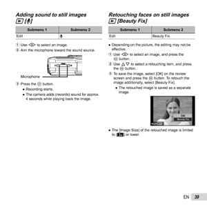 Page 3939EN
 Adding sound to still images  Adding sound to still images 
qq [ [RR]]
Submenu 1Submenu 2
Edit R
1  Use HI to select an image.
2  Aim the microphone toward the sound source.
Microphone
3 Press the A button.
 
● Recording starts.
 
● The camera adds (records) sound for approx. 
4 seconds while playing back the image.
Retouching faces on still images Retouching faces on still images 
qq [Beauty Fix] [Beauty Fix]
Submenu 1 Submenu 2
Edit Beauty Fix
 
● Depending on the picture, the editing may not be...