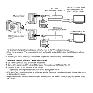 Page 4848EN
Connect to the TV video 
input jack (yellow) and 
audio input jack (white).Connect to the HDMI 
connector on the TV.
HDMI micro connector 
(type D) HDMI cable 
(sold separately: CB-HD1) AV cable 
(sold separately: CB-AVC3)
Multi-connector
 
● For details on changing the input source of the TV, refer to the TV’s instruction manual.
 
● When the camera and TV are connected by both an AV cable and an HDMI cable, the HDMI cable will take 
priority.
 
● Depending on the TV’s settings, the displayed...