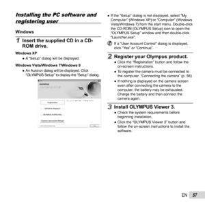 Page 5757EN
 Installing the PC software and registering user
WindowsWindows
1 Insert the supplied CD in a CD-
ROM drive.
Windows XP
 
● A “Setup” dialog will be displayed.
Windows Vista/Windows 7/Windows 8  
● An Autorun dialog will be displayed. Click 
“OLYMPUS Setup” to display the “Setup” dialog.
 
● If the “Setup” dialog is not displayed, select “My 
Computer” (Windows XP) or “Computer” (Windows 
Vista/Windows 7) from the start menu. Double-click 
the CD-ROM (OLYMPUS Setup) icon to open the 
“OLYMPUS Setup”...