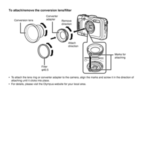 Page 8484EN
To attach/remove the conversion lens/ﬁ lterTo attach/remove the conversion lens/ﬁ lter
Marks for 
attaching
Attach 
direction
Converter 
adapterConversion lens
Remove 
direction
Filter
φ40.5
 
• To attach the lens ring or converter adapter to the camera, align the mar\
ks and screw it in the direction of 
attaching until it clicks into place.
 
• For details, please visit the Olympus website for your local area. 