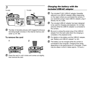 Page 1212EN
3TG-820
1
23
TG-620
2
1
  “Number of storable pictures (still images)/Continuous recording length (movies) in the internal memory and 
cards” (p. 67, 68)
To remove the cardTo remove the card
12
  Press the card in until it clicks and comes out slightly, then remove the card.
Charging the batter y with the 
included USB-AC adapter
  The included F-2AC USB-AC adapter (hereafter  referred to as USB-AC adapter) differs depending 
on the region where you purchased the camera. If 
you received a plug-in...