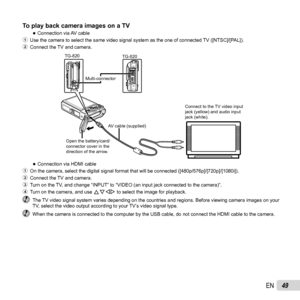 Page 4949EN
To play back camera images on a TVTo play back camera images on a TV 
●Connection via AV cable
1  Use the camera to select the same video signal system as the one of conn\
ected TV ([NTSC]/[PAL]).
2  Connect the TV and camera.
TG-820TG-620
Connect to the TV video input 
jack (yellow) and audio input 
jack (white).
Multi-connector
AV cable (supplied)
Open the battery/card/
connector cover in the 
direction of the arrow.
 
●Connection via HDMI cable
1  On the camera, select the digital signal format...