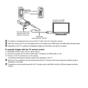 Page 5050EN
Connect to the HDMI 
connector on the TV.
HDMI micro connector 
(type D)HDMI cable 
(sold separately: CB-HD1)
Open the battery/card/
connector cover in the 
direction of the arrow.
TG-820TG-620
  For details on changing the input source of the TV, refer to the TV’s instruction manual.  When the camera and TV are connected by both an AV cable and an HDMI cable, the HDMI cable will take priority.  Depending on the TV’s settings, the displayed images and information may become cropped.
To operate...