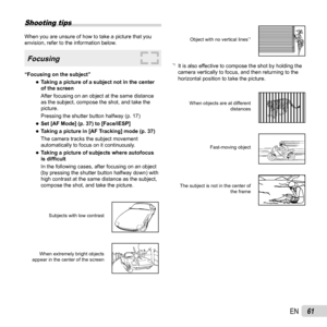 Page 6161EN
Shooting tips
When you are unsure of how to take a picture that you 
envision, refer to the information below.
Focusing
“Focusing on the subject” 
●Taking a picture of a subject not in the center 
of the screen
After focusing on an object at the same distance 
as the subject, compose the shot, and take the 
picture.
Pressing the shutter button halfway (p. 17)
 
●Set [AF Mode] (p. 37) to [Face/iESP] 
●Taking a picture in [AF Tracking] mode (p. 37)
The camera tracks the subject movement 
automatically...