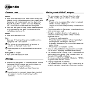 Page 6464EN
AppendixAppendix
Camera care
Exterior 
• Wipe gently with a soft cloth. If the camera is very dirty, 
soak the cloth in mild soapy water and wring well. Wipe 
the camera with the damp cloth and then dry it with a 
dry cloth. If you have used the camera at the beach, 
use a cloth soaked in clean water and wrung well.
 
• If any dirt, dust, sand, or other foreign materials adhere 
to the camera after use, wash the camera using the 
method described on p. 69.
Monitor 
• Wipe gently with a soft...