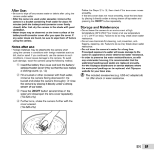 Page 6969EN
After Use:After Use: 
• Be sure to wipe off any excess water or debris after using the 
camera under water.
 • After the camera is used under seawater, immerse the  camera in a bucket containing fresh water for about 10 
minutes (with the battery/card/connector cover  ﬁ rmly 
closed). After that, dry the camera in the shade with good 
ventilation.
 • Water drops may be observed on the inner surface of the  battery/card/connector cover after you open the cover. If 
any water drops are found, be sure...