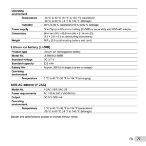 Page 7777EN
Operating 
environmentTemperature : -10 °C to 40 °C (14 °F to 104 °F) (operation)/
-20 °C to 60 °C (-4 °F to 140 °F) (storage)
Humidity : 30 % to 90 % (operation)/10 % to 90 % (storage)
Power supply : One Olympus lithium ion battery (LI-50B) or separately sold USB-AC ada\
pter
Dimensions : 98.4 mm (W) × 65.9 mm (H) × 21.9 mm (D)
(3.9 × 2.6 × 0.9 in.) (excluding protrusions)
Weight : 167 g (5.9 oz) (including battery and card)
Lithium ion battery (LI-50B)Lithium ion battery (LI-50B)
Product...