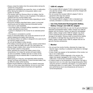 Page 8181EN
 
• Always unload the battery from the camera before storing the 
camera for a long period. 
Leaking and overheating may cause  ﬁ re, injury, or malfunction.
 
• When storing the battery for a long period, select a cool 
location for storage.
 
• This camera uses one Olympus lithium ion battery. Use the 
designated battery. There is a risk of explosion if the battery is 
replaced with the incorrect battery type.
 
• Power consumption by the camera varies depending on which 
functions are used.
 
•...