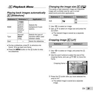 Page 3939EN
 
q Playback Menu
 Playing back images automatically  Playing back images automatically 
qq [Slideshow] [Slideshow]
Submenu 2 Submenu 3 Application
BGM
Off/MIX/
Cosmic/
Breeze/
Mellow/
Dreamy/
Urban Selects the 
background music 
options.
Type
Normal/
Short/
Long Selects the type of 
transition effect used 
between slides.
Start ―Starts the slideshow.
 
● During a slideshow, press  I to advance one 
frame, H to go back one frame.
 
● Press the  button or the i button to stop 
the slideshow....