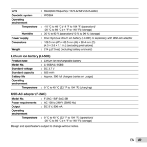 Page 8989EN
GPS:Reception frequency: 1575.42 MHz (C/A code)
Geodetic system : WGS84
Operating 
environment Temperature : -10 °C to 40 °C (14 °F to 104 °F) (operation)/
-20 °C to 60 °C (-4 °F to 140 °F) (storage)
Humidity : 30 % to 90 % (operation)/10 % to 90 % (storage)
Power supply : One Olympus lithium ion battery (LI-50B) or separately sold USB-AC ada\
pter
Dimensions :109.5 mm (W) × 66.5 mm (H) × 28.4 mm (D)
(4.3 × 2.6 × 1.1 in.) (excluding protrusions)
Weight :214 g (7.5 oz) (including battery and card)...