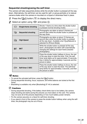 Page 2323EN
Basic photography
2
  Sequential shooting/using the self timer
The camera will take sequential photos while the shutter button is press\
ed all the way 
down. Alternatively, the self-timer can be used for self- or group-portraits or to reduce 
camera shake when the camera is mounted on a tripod or otherwise fixed i\
n place.
1 Press the jY button (G) to display the direct menu.
2 Select an option using HI and press Q.
o
Single-frame shooting Shoots 1 frame at a time when the shutter button 
is...