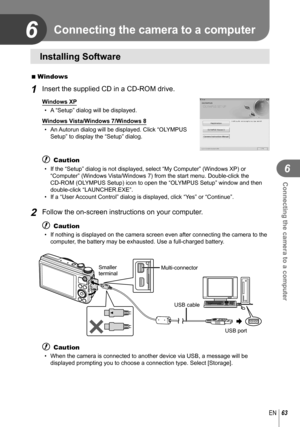 Page 6363EN
Connecting the camera to a computer
6
6
 Installing Software
 
 Windows
1 Insert the supplied CD in a CD-ROM drive.
Windows XP
•  A “Setup” dialog will be displayed.
Windows Vista/Windows 7/Windows 8 •  An Autorun dialog will be displayed. Click “OLYMPUS  Setup” to display the “Setup” dialog.
# Caution
•  If the “Setup” dialog is not displayed, select “My Computer”\
 (Windows XP) or “Computer” (Windows Vista/Windows 7) from the start menu. Double-click the 
CD-ROM (OLYMPUS Setup) icon to open the...