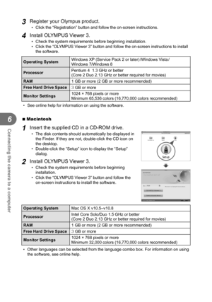 Page 6464EN
Connecting the camera to a computer
6
3 Register your Olympus product.
•  Click the “Registration” button and follow the on-screen instructi\
ons.
4 Install OLYMPUS Viewer 3.
•  Check the system requirements before beginning installation.
•  Click the “OLYMPUS Viewer 3” button and follow the on-screen instructions to install the software.
Operating System Windows XP (Service Pack 2 or later) /Windows Vista / 
Windows 7/Windows 8
Processor Pentium 4  1.3 GHz or better
(Core 2 Duo 2.13 GHz or better...