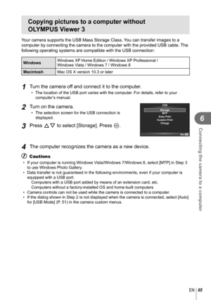 Page 6565EN
Connecting the camera to a computer
6
Copying pictures to a computer without 
OLYMPUS Viewer 3
Your camera supports the USB Mass Storage Class. You can transfer images to a 
computer by connecting the camera to the computer with the provided USB \
cable. The 
following operating systems are compatible with the USB connection:
WindowsWindows XP Home Edition / Windows XP Professional /
Windows Vista / Windows 7 / Windows 8
Macintosh Mac OS X version 10.3 or later
1 Turn the camera off and connect it...