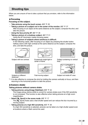 Page 6969EN
Usage Tips
7
Shooting tips
When you are unsure of how to take a picture that you envision, refer to\
 the information 
below.
 
 Focusing
Focusing on the subject.
•  Take pictures using the touch screen.  g P. 29
•  Taking a picture of a subject not in the center of the monitor.  g P. 37
After focusing on an object at the same distance as the subject, compose\
 the shot, and 
take the picture. 
•  Using the face priority AF.  g P. 38
•  Taking a picture of a shadowy subject.  g P. 51
Using the AF...