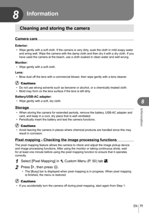 Page 7171EN
Information
8
8 Information
Cleaning and storing the camera
Camera care
Exterior:
•  Wipe gently with a soft cloth. If the camera is very dirty, soak the cloth in mild soapy water and wring well. Wipe the camera with the damp cloth and then dry it with\
 a dry cloth. If you 
have used the camera at the beach, use a cloth soaked in clean water and\
 well wrung.
Monitor:
•  Wipe gently with a soft cloth.
Lens:
•  Blow dust off the lens with a commercial blower, then wipe gently with a lens cleaner.
#...