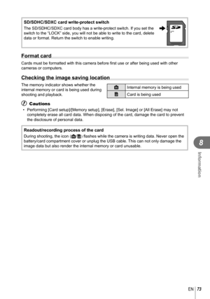 Page 7373EN
Information
8
 SD/SDHC/SDXC card write-protect switch
The SD/SDHC/SDXC card body has a write-protect switch. If you set the 
switch to the “LOCK” side, you will not be able to write to the ca\
rd, delete 
data or format. Return the switch to enable writing.LOCK
  Format card
Cards must be formatted with this camera before first use or after being\
 used with other 
cameras or computers.
 Checking the image saving location
The memory indicator shows whether the 
internal memory or card is being used...