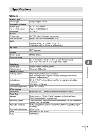 Page 7979EN
Information
8
Specifications
Camera
Product typeProduct typeCompact digital cameraImage pickup deviceProduct type1/2.3 CMOS sensor
No. of effective pixels Approx. 12,000,000 pixels
Aspect ratio 1.33 (4:3)
MonitorProduct type3.0″ TFT color LCD display, touch screen
Total no. of pixels Approx. 920,000 dots (aspect ratio 3 : 2)
LensOlympus lens 4.7 to 23.5 mm, f1.8 to 2.7
(Equivalent to 26 to 130 mm on a 35 mm film)
ND Filter3 EV equivalentShutterShutter  speed 1/2000 - 30  sec.Shooting range
0.1 m (4...