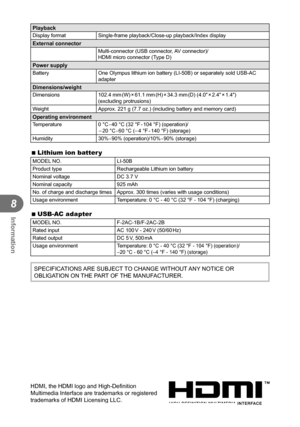 Page 8080EN
Information
8
PlaybackDisplay formatSingle-frame playback/Close-up playback/Index displayExternal connectorMulti-connector (USB connector, AV connector)/
HDMI micro connector (Type D)
Power supplyBatteryOne Olympus lithium ion battery (LI-50B) or separately sold USB-AC 
adapter
Dimensions/weightDimensions102.4  mm (W) × 61.1  mm (H) × 34.3  mm (D)  (4.0 × 2.4 × 1.4) 
(excluding protrusions)
Weight Approx. 221 g (7.7 oz.) (including battery and memory card)
Operating environmentTemperature0 °C - 40...