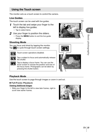 Page 3333EN
Basic photography
2
 Using the Touch screen
The monitor acts as a touch screen to control the camera.
 Live Guides
The touch screen can be used with live guides.
1 Touch the tab and swipe your ﬁ nger to the 
left to display live guides.
•  Tap to select items.
2 Use your ﬁ  nger to position the sliders.
• Press the  MENU button to exit the live guide 
display.
Ta b
125125F5.601:02:0301:02:033838
LN
ISO-A200
HD
 Shooting Mode
You can focus and shoot by tapping the monitor. 
Tap  to cycle through...