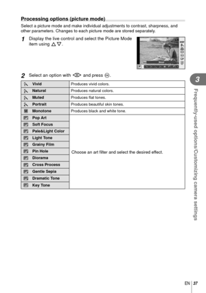 Page 3737EN
Frequently-used options/Customizing camera settings
3
 Processing options (picture mode)
Select a picture mode and make individual adjustments to contrast, sharp\
ness, and 
other parameters. Changes to each picture mode are stored separately.
1 Display the live control and select the Picture Mode 
item using FG.
LF4:3
j j
P
WBAUTOWBWBWBAUTOAUTOAUTO
IS OFFIS OFF
hij
jZJjkHDMuted
2 Select an option with HI and press Q.
hVivid
Produces vivid colors.
i Natural
Produces natural colors.
j Muted
Produces...