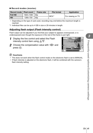 Page 4141EN
Frequently-used options/Customizing camera settings
3
 Record modes (movies)
Record mode Pixel count Frame rate File format Application
Full HD 1920×1080 30p
MOV
*1For viewing on TV.
HD 1280×720 30p
•  Depending on the type of card used, recording may end before the maximum\
 length is  reached.
*1 Individual  ﬁ les can be up to 4 GB in size or 29 minutes in length.
 Adjusting  ﬂ ash output (Flash intensity control)
Flash output can be adjusted if you  ﬁ nd that your subject to appears...