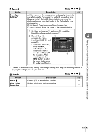 Page 6363EN
Frequently-used options/Customizing camera settings
3
OptionDescription
g
Copyright 
Settings* Add the names of the photographer and copyright holder to 
new photographs. Names can be up to 63 characters long.
[Copyright Info.]: Select [On] to include the names of the 
photographer and copyright holder in the Exif data for new 
photographs.
[Artist Name]: Enter the name of the photographer.
[Copyright Name]: Enter the name of the copyright holder.
1)   Highlight a character  2 and press Q to add the...