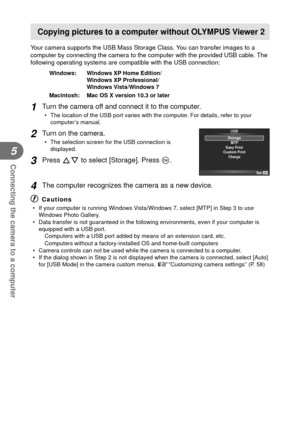 Page 7676EN
Connecting the camera to a computer
5
Copying pictures to a computer without OLYMPUS Viewer 2
Your camera supports the USB Mass Storage Class. You can transfer images to a 
computer by connecting the camera to the computer with the provided USB \
cable. The 
following operating systems are compatible with the USB connection:
Windows:   Windows XP Home Edition/Windows XP Professional/
Windows Vista/Windows 7
Macintosh:   Mac OS X version 10.3 or later
1 Turn the camera off and connect it to the...