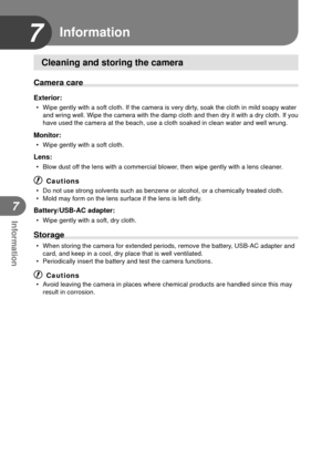 Page 8282EN
Information
7
7 Information
Cleaning and storing the camera
Camera care
Exterior:
•  Wipe gently with a soft cloth. If the camera is very dirty, soak the cloth in mild soapy water and wring well. Wipe the camera with the damp cloth and then dry it with\
 a dry cloth. If you 
have used the camera at the beach, use a cloth soaked in clean water and\
 well wrung.
Monitor:
•  Wipe gently with a soft cloth.
Lens:
•  Blow dust off the lens with a commercial blower, then wipe gently with a lens cleaner.
#...