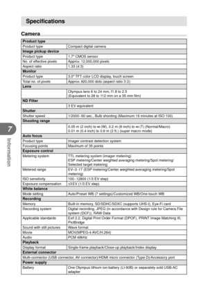 Page 9292EN
Information
7
Speciﬁ cations
Camera
Product typeProduct type Compact digital cameraImage pickup deviceProduct type1.7 CMOS sensor
No. of effective pixels Approx. 12,000,000 pixels
Aspect ratio 1.33 (4:3)
MonitorProduct type 3.0″ TFT color LCD display, touch screen
Total no. of pixels Approx. 920,000 dots (aspect ratio 3 : 2)
LensOlympus lens 6 to 24 mm, f1.8 to 2.5
(Equivalent to 28 to 112 mm on a 35 mm  ﬁ lm)
ND Filter3 EV equivalentShutterShutter speed 1/2000 - 60 sec., Bulb shooting (Maximum 16...
