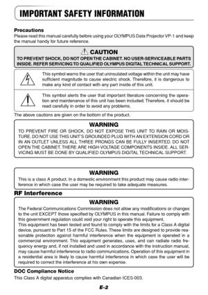 Page 2E-2
IMPORTANT SAFETY INFORMATION
Precautions
Please read this manual carefully before using your OLYMPUS Data Projector VP-1 and keep
the manual handy for future reference.
WARNING
This is a class A product. In a domestic environment this product may cause radio inter-
ference in which case the user may be required to take adequate measures.
RF Interference
WARNING
The Federal Communications Commission does not allow any modifications or changes
to the unit EXCEPT those specified by OLYMPUS in this...