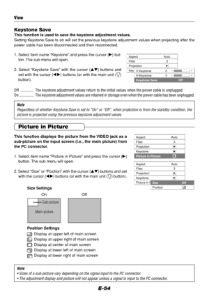 Page 54E-54
Aspect
Filter
ProjectionAuto
3
Keystone
V Keystone
H Keystone
Keystone SaveOff
–+0–+0
Aspect
Filter
ProjectionAuto
3
Keystone
Picture in Picture
Aspect
Filter
ProjectionAuto
3
Keystone
Picture in PictureSize
PositionOff
Keystone SaveThis function is used to save the keystone adjustment values.
Setting Keystone Save to on will set the previous keystone adjustment values when projecting after the
power cable has been disconnected and then reconnected.
1. Select item name “Keystone” and press the...