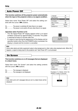 Page 56E-56
This function switches off the projector power automatically
when the input of the projector enters a no-signal condition.
Select item name “Auto Power Off” and select the setting con-
tents with the cursor (
 ) buttons.
On ............... The power is switched off when there is no signal.
Off .............. The power is not switch off even when there is no signal.
Operation when Function is On
* The “No Signal Power Off” display appears when a no-signal
condition continues for approximately 10...