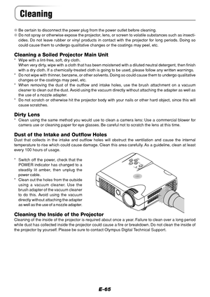 Page 65E-65
Cleaning
Be certain to disconnect the power plug from the power outlet before cleaning.
Do not spray or otherwise expose the projector, lens, or screen to volatile substances such as insecti-
cides. Do not leave rubber or vinyl products in contact with the projector for long periods. Doing so
could cause them to undergo qualitative changes or the coatings may peel, etc.
Cleaning a Soiled Projector Main Unit
* Wipe with a lint-free, soft, dry cloth.
When very dirty, wipe with a cloth that has been...