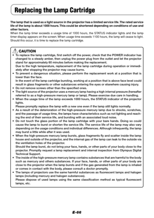 Page 66E-66
The lamp that is used as a light source in the projector has a limited service life. The rated service
life of the lamp is about 1000 hours. This could be shortened depending on conditions of use and
other factors.
When the lamp timer exceeds a usage time of 1000 hours, the STATUS indicator lights and the lamp
timer display appears on the screen. When usage time exceeds 1100 hours, the lamp will cease to light.
Should this occur, it is time to replace the lamp cartridge.
CAUTION
• To replace the...