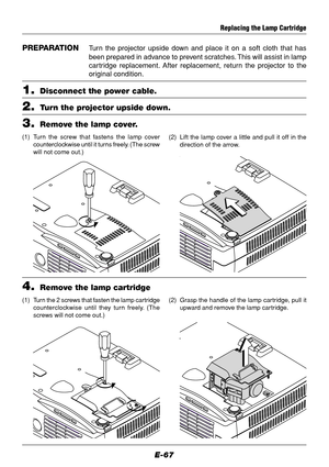 Page 67E-67
Replacing the Lamp Cartridge
PREPARATIONTurn the projector upside down and place it on a soft cloth that has
been prepared in advance to prevent scratches. This will assist in lamp
cartridge replacement. After replacement, return the projector to the
original condition.
1.Disconnect the power cable.
2.Turn the projector upside down.
3.Remove the lamp cover.
(1) Turn the screw that fastens the lamp cover
counterclockwise until it turns freely. (The screw
will not come out.)(2) Lift the lamp cover a...