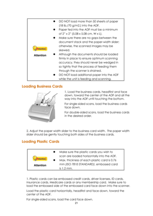 Page 2121  
 
Attention 
 DO NOT load more than 50 sheets of paper 
(18 lb./70 g/m2,) into the ADF.   
 Paper fed into the ADF must be a minimum 
of 2‖ x 2‖ (5.08 x 5.08 cm, W x L). 
 Make sure there are no gaps between the 
document stack and the paper-width slider; 
otherwise, the scanned images may be 
skewed. 
 Although the documents should be loaded 
firmly in place to ensure optimum scanning 
accuracy, they should never be wedged in 
so tightly that the process of feeding them 
through the scanner is...