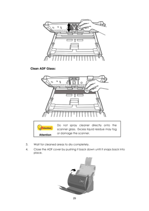 Page 2929  
 
 
Clean ADF Glass:  
 
 
 
 
Attention 
Do  not  spray  cleaner  directly  onto  the 
scanner glass.  Excess liquid residue may fog 
or damage the scanner. 
 
3. Wait for cleaned areas to dry completely. 
4. Close the ADF cover by pushing it back down until it snaps back into 
place.   
  