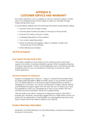 Page 3636  
APPENDIX B: 
CUSTOMER SERVICE AND WARRANTY 
For further assistance, visit our website or call our customer support number. 
One of our representatives will be happy to assist you Monday through 
Friday during office hours. 
To avoid delays, please have the following information ready before calling: 
 Scanner name and model number 
 Scanner serial number (Located on the back of the scanner) 
 Scanner CD version and part number 
 A detailed description of the problem 
 Your current operating...