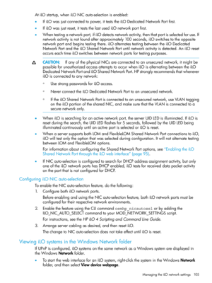 Page 105AtiLOstartup,wheniLONICauto-selectionisenabled:
•IfiLOwasjustconnectedtopower,itteststheiLODedicatedNetworkPortfirst.
•IfiLOwasjustreset,itteststhelastusediLOnetworkportfirst.
•Whentestinganetworkport,ifiLOdetectsnetworkactivity,thenthatportisselectedforuse.If
networkactivityisnotfoundafterapproximately100seconds,iLOswitchestotheopposite
networkportandbeginstestingthere.iLOalternatestestingbetweentheiLODedicated
NetworkPortandtheiLOSharedNetworkPortuntilnetworkactivityisdetected.AniLOreset...