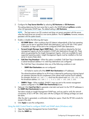 Page 1133.ConfiguretheTrapSourceIdentifierbyselectingiLOHostnameorOSHostname.
ThissettingdeterminesthehostnamethatisusedintheSNMP-definedsysNamevariable
wheniLOgeneratesSNMPtraps.ThedefaultsettingisiLOHostname.
NOTE:ThehostnameisanOSconstructanddoesnotremainpersistentwiththeserver
whentheharddrivesaremovedtoanewserverplatform.TheiLOsysName,however,remains
persistentwiththesystemboard.
4.Enableordisablethefollowingalerttypes:
•iLOSNMPAlerts—AlertconditionsthatiLOdetectsindependentlyofthehostoperating...