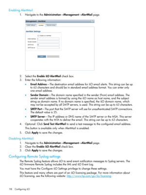 Page 118EnablingAlertMail
1.NavigatetotheAdministration→Management→AlertMailpage.
2.SelecttheEnableiLOAlertMailcheckbox.
3.Enterthefollowinginformation:
•EmailAddress—ThedestinationemailaddressforiLOemailalerts.Thisstringcanbeup
to63charactersandshouldbeinstandardemailaddressformat.Youcanenteronly
oneemailaddress.
•SenderDomain—Thedomainnamespecifiedinthesender(From)emailaddress.The
senderemailaddressisformedbyusingtheiLOnameashostname,andthesubject...