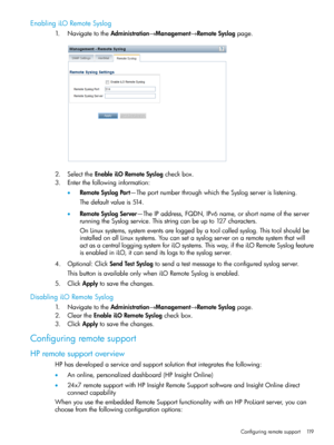 Page 119EnablingiLORemoteSyslog
1.NavigatetotheAdministration→Management→RemoteSyslogpage.
2.SelecttheEnableiLORemoteSyslogcheckbox.
3.Enterthefollowinginformation:
•RemoteSyslogPort—TheportnumberthroughwhichtheSyslogserverislistening.
Thedefaultvalueis514.
•RemoteSyslogServer—TheIPaddress,FQDN,IPv6name,orshortnameoftheserver
runningtheSyslogservice.Thisstringcanbeupto127characters.
OnLinuxsystems,systemeventsareloggedbyatoolcalledsyslog.Thistoolshouldbe...