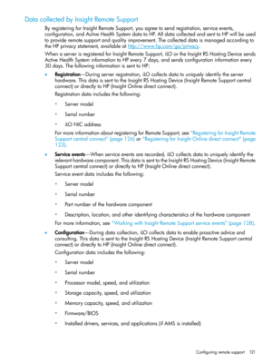 Page 121DatacollectedbyInsightRemoteSupport
ByregisteringforInsightRemoteSupport,youagreetosendregistration,serviceevents,
configuration,andActiveHealthSystemdatatoHP.AlldatacollectedandsenttoHPwillbeused
toprovideremotesupportandqualityimprovement.Thecollecteddataismanagedaccordingto
theHPprivacystatement,availableathttp://www.hp.com/go/privacy.
WhenaserverisregisteredforInsightRemoteSupport,iLOortheInsightRSHostingDevicesends
ActiveHealthSysteminformationtoHPevery7days,andsendsconfigurationinformationevery...